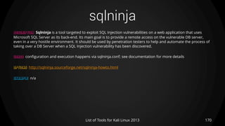 sqlninja
170List of Tools for Kali Linux 2013
DESCRIPTION Sqlninja is a tool targeted to exploit SQL Injection vulnerabilities on a web application that uses
Microsoft SQL Server as its back-end. Its main goal is to provide a remote access on the vulnerable DB server,
even in a very hostile environment. It should be used by penetration testers to help and automate the process of
taking over a DB Server when a SQL Injection vulnerability has been discovered.
USAGE configuration and execution happens via sqlninja.conf; see documentation for more details
OPTIONS http://sqlninja.sourceforge.net/sqlninja-howto.html
EXAMPLE n/a
 