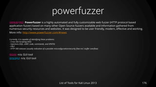 powerfuzzer
176List of Tools for Kali Linux 2013
DESCRIPTION Powerfuzzer is a highly automated and fully customizable web fuzzer (HTTP protocol based
application fuzzer) based on many other Open Source fuzzers available and information gathered from
numerous security resources and websites. It was designed to be user friendly, modern, effective and working.
More info: http://www.powerfuzzer.com/#news
Currently, it is capable of identifying these problems:
- Cross Site Scripting (XSS)
- Injections (SQL, LDAP, code, commands, and XPATH)
- CRLF
- HTTP 500 statuses (usually indicative of a possible misconfiguration/security flaw incl. buffer overflow)
USAGE n/a; GUI tool
EXAMPLE n/a; GUI tool
 