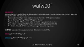 wafw00f
18List of Tools for Kali Linux 2013
DESCRIPTION
Web Application Firewalls (WAFs) can be detected through stimulus/response testing scenarios. Here is a short
listing of possible detection methods:
• Cookies: Some WAF products add their own cookie in the HTTP communication.
• Server Cloaking: Altering URLs and Response Headers
• Response Codes: Different error codes for hostile pages/parameters values
• Drop Action: Sending a FIN/RST packet (technically could also be an IDS/IPS)
• Pre Built-In Rules: Each WAF has different negative security signatures
WafW00f is based on these assumptions to determine remote WAFs.
USAGE python wafw00f.py <url>
EXAMPLE python wafw00f.py google.com
 