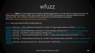wfuzz
180List of Tools for Kali Linux 2013
DESCRIPTION Wfuzz is a tool designed for bruteforcing Web Applications, it can be used for finding resources not
linked (directories, servlets, scripts, etc), bruteforce GET and POST parameters for checking different kind of
injections (SQL, XSS, LDAP,etc), bruteforce Forms parameters (User/Password), Fuzzing,etc.
More info: https://code.google.com/p/wfuzz/wiki/Howto
USAGE wfuzz.py [options] [file] [config] [target ip]
EXAMPLE wfuzz.py -c -z file, wordlists/commons.txt --hc 404 -R 2 http://www.mysite.com/FUZZ (Example of path
discovery, using a recursive level of 2)
EXAMPLE wfuzz.py -z file,wordlists/http_methods.txt -X http://testphp.vulnweb.com/ (HTTP method scanning example)
EXAMPLE wfuzz.py -z list,TRACE -X http://testphp.vulnweb.com/ (Scanning for TRACE method using a list payload)
EXAMPLE wfuzz.py -c -z file,wordlists/methods.txt --hc 404 -v --follow http://www.mysite.com/FUZZ (Bruteforce
following HTTP redirects)
EXAMPLE wfuzz.py -c -z file,wordlists/commons.txt --hc 404 -I http://www.mysite.com/FUZZ (Bruteforce using HEAD HTTP
method)
EXAMPLE wfuzz.py -z list,http://mysite.com -z list,dir-dir2-dir3 FUZZ/FUZ2Z (Bruteforce using URL as payload and a list of
directories.)
 