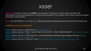 xsser
181List of Tools for Kali Linux 2013
DESCRIPTION Cross Site "Scripter" (aka XSSer) is an automatic -framework- to detect, exploit and report XSS
vulnerabilities in web-based applications. It contains several options to try to bypass certain filters, and various special
techniques of code injection.
USAGE xsser [OPTIONS] [-u |-i |-d ] [-g |-p |-c ] [Request(s)] [Vector(s)] [Bypasser(s)] [Technique(s)] [Final Injection(s)]
OPTIONS http://xsser.sourceforge.net/
EXAMPLE python xsser.py -u http://host.com (Simple injection from URL)
EXAMPLE python xsser.py -i "file.txt" --proxy "http://127.0.0.1:8118" --referer "666.666.666.666“ (Simple injection from File, with
tor proxy and spoofing HTTP Referer headers)
EXAMPLE python xsser.py -u "http://host.com" -p index.php?target=search&subtarget=top&searchstring=" –s (Simple
injection from URL, using POST, with statistics results)
EXAMPLE python xsser.py -u "host.com" –hash (Send a pre-checking hash to see if target will generate -false positive- results)
 