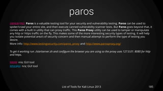 paros
185List of Tools for Kali Linux 2013
DESCRIPTION Paros is a valuable testing tool for your security and vulnerability testing. Paros can be used to
spider/crawl your entire site, and then execute canned vulnerability scanner tests. But Paros goes beyond that, it
comes with a built in utility that can proxy traffic. This Paros Proxy utility can be used to tamper or manipulate
any http or https traffic on the fly. This makes some of the more interesting security types of testing. It will help
you isolate potential area's of security concern and then manual attempt to perform the type of testing you
desire.
More info: http://www.testingsecurity.com/paros_proxy and http://www.parosproxy.org/
To get it working run ./startserver.sh and configure the browser you are using so the proxy uses 127.0.01: 8080 for http
and https.
USAGE n/a; GUI tool
EXAMPLE n/a; GUI tool
 