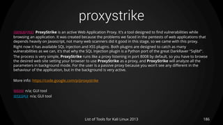 proxystrike
186List of Tools for Kali Linux 2013
DESCRIPTION ProxyStrike is an active Web Application Proxy. It's a tool designed to find vulnerabilities while
browsing an application. It was created because the problems we faced in the pentests of web applications that
depends heavily on Javascript, not many web scanners did it good in this stage, so we came with this proxy.
Right now it has available SQL injection and XSS plugins. Both plugins are designed to catch as many
vulnerabilities as we can, it's that why the SQL Injection plugin is a Python port of the great DarkRaver "Sqlibf".
The process is very simple, ProxyStrike runs like a proxy listening in port 8008 by default, so you have to browse
the desired web site setting your browser to use ProxyStrike as a proxy, and ProxyStrike will analyze all the
parameters in background mode. For the user is a passive proxy because you won't see any different in the
behaviour of the application, but in the background is very active.
More info: https://code.google.com/p/proxystrike
USAGE n/a; GUI tool
EXAMPLE n/a; GUI tool
 