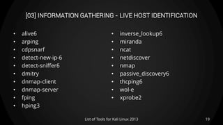 [03] INFORMATION GATHERING - LIVE HOST IDENTIFICATION
• alive6
• arping
• cdpsnarf
• detect-new-ip-6
• detect-sniffer6
• dmitry
• dnmap-client
• dnmap-server
• fping
• hping3
• inverse_lookup6
• miranda
• ncat
• netdiscover
• nmap
• passive_discovery6
• thcping6
• wol-e
• xprobe2
19List of Tools for Kali Linux 2013
 