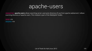 apache-users
191List of Tools for Kali Linux 2013
DESCRIPTION apache-users allows searching server username directory (if use from apache webserver) / allows
scanning directory of apache users. This module is part of the WebSploit Toolkit.
USAGE n/a
EXAMPLE n/a
 