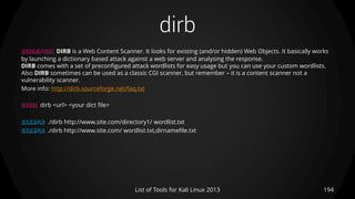 dirb
194List of Tools for Kali Linux 2013
DESCRIPTION DIRB is a Web Content Scanner. It looks for existing (and/or hidden) Web Objects. It basically works
by launching a dictionary based attack against a web server and analysing the response.
DIRB comes with a set of preconfigured attack wordlists for easy usage but you can use your custom wordlists.
Also DIRB sometimes can be used as a classic CGI scanner, but remember – it is a content scanner not a
vulnerability scanner.
More info: http://dirb.sourceforge.net/faq.txt
USAGE dirb <url> <your dict file>
EXAMPLE ./dirb http://www.site.com/directory1/ wordlist.txt
EXAMPLE ./dirb http://www.site.com/ wordlist.txt,dirnamefile.txt
 