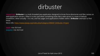 dirbuster
195List of Tools for Kali Linux 2013
DESCRIPTION DirBuster is a multi threaded java application designed to brute force directories and files names on
web/application servers. Often it is the case when something looks like a web server in a state of default
installation, when actually – it is not, and has pages and applications hidden within. DirBuster attempts to find
these.
More info: https://www.owasp.org/index.php/Category:OWASP_DirBuster_Project
USAGE n/a; GUI tool
EXAMPLE n/a; GUI tool
 