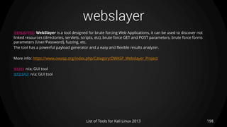 webslayer
198List of Tools for Kali Linux 2013
DESCRIPTION WebSlayer is a tool designed for brute forcing Web Applications, it can be used to discover not
linked resources (directories, servlets, scripts, etc), brute force GET and POST parameters, brute force forms
parameters (User/Password), fuzzing, etc.
The tool has a powerful payload generator and a easy and flexible results analyzer.
More info: https://www.owasp.org/index.php/Category:OWASP_Webslayer_Project
USAGE n/a; GUI tool
EXAMPLE n/a; GUI tool
 