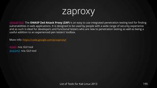 zaproxy
199List of Tools for Kali Linux 2013
DESCRIPTION The OWASP Zed Attack Proxy (ZAP) is an easy to use integrated penetration testing tool for finding
vulnerabilities in web applications. It is designed to be used by people with a wide range of security experience
and as such is ideal for developers and functional testers who are new to penetration testing as well as being a
useful addition to an experienced pen testers’ toolbox.
More info: https://code.google.com/p/zaproxy/
USAGE n/a; GUI tool
EXAMPLE n/a; GUI tool
 