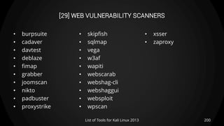 [29] WEB VULNERABILITY SCANNERS
• burpsuite
• cadaver
• davtest
• deblaze
• fimap
• grabber
• joomscan
• nikto
• padbuster
• proxystrike
• skipfish
• sqlmap
• vega
• w3af
• wapiti
• webscarab
• webshag-cli
• webshaggui
• websploit
• wpscan
• xsser
• zaproxy
200List of Tools for Kali Linux 2013
 