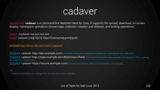 cadaver
202List of Tools for Kali Linux 2013
DESCRIPTION cadaver is a command-line WebDAV client for Unix. It supports file upload, download, on-screen
display, namespace operations (move/copy), collection creation and deletion, and locking operations.
USAGE ./cadaver xxx.xxx.xxx.xxx
USAGE cadaver [-et][-V][-h] http://hostname[:port]/path
OPTIONS http://linux.die.net/man/1/cadaver
EXAMPLE cadaver http://dav.example.com/ (Connects to the server myserver.example.com, opening the root collection)
EXAMPLE cadaver http://zope.example.com:8022/Users/fred/ (Connects to the server zope.example.com using port 8022, opening
the collection "/Users/fred/“)
EXAMPLE cadaver https://secure.example.com/ (Connects to a server called secure.example.com using SSL)
TIP
~/.cadaverrcIndividual user settings that can override cadaver defaults.
 