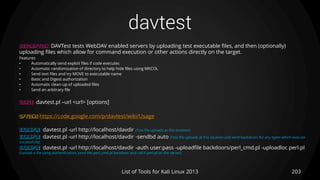 davtest
203List of Tools for Kali Linux 2013
DESCRIPTION DAVTest tests WebDAV enabled servers by uploading test executable files, and then (optionally)
uploading files which allow for command execution or other actions directly on the target.
Features
• Automatically send exploit files if code executes
• Automatic randomization of directory to help hide files using MKCOL
• Send text files and try MOVE to executable name
• Basic and Digest authorization
• Automatic clean-up of uploaded files
• Send an arbitrary file
USAGE davtest.pl –url <url> [options]
OPTIONS https://code.google.com/p/davtest/wiki/Usage
EXAMPLE davtest.pl -url http://localhost/davdir (Test file uploads at this location)
EXAMPLE davtest.pl -url http://localhost/davdir -sendbd auto (Test file uploads at this location and send backdoors for any types which execute
successfully)
EXAMPLE davtest.pl -url http://localhost/davdir -auth user:pass -uploadfile backdoors/perl_cmd.pl -uploadloc perl.pl
(Upload a file using authentication, send the perl_cmd.pl backdoor and call it perl.pl on the server)
 