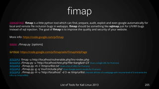 fimap
205List of Tools for Kali Linux 2013
DESCRIPTION fimap is a little python tool which can find, prepare, audit, exploit and even google automatically for
local and remote file inclusion bugs in webapps. fimap should be something like sqlmap just for LFI/RFI bugs
instead of sql injection. The goal of fimap is to improve the quality and security of your website.
More info: https://code.google.com/p/fimap
USAGE ./fimap.py [options]
OPTIONS https://code.google.com/p/fimap/wiki/FimapHelpPage
EXAMPLE fimap -u http://localhost/vulnerable.php?inc=index.php
EXAMPLE ./fimap.py -u 'http://localhost/test.php?file=bang&id=23‘ (Scan a single URL for FI errors)
EXAMPLE ./fimap.py -m -l '/tmp/urllist.txt‘ (Scan a list of URLS for FI errors)
EXAMPLE ./fimap.py -g -q 'inurl:include.php‘ (Scan Google search results for FI errors)
EXAMPLE ./fimap.py -H -u 'http://localhost' -d 3 -w /tmp/urllist (Harvest all links of a webpage with recurse level of 3 and write the
URLs to /tmp/urllist)
 