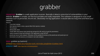 grabber
206List of Tools for Kali Linux 2013
DESCRIPTION Grabber is a web application scanner. Basically it detects some kind of vulnerabilities in your
website. Grabber is simple, not fast but portable and really adaptable. This software is designed to scan small
websites such as personals, forums etc. absolutely not big application: it would take too long time and flood your
network.
Features
• Cross-Site Scripting
• SQL Injection (there is also a special Blind SQL Injection module)
• File Inclusion
• Backup files check
• Simple AJAX check (parse every JavaScript and get the URL and try to get the parameters)
• Hybrid analysis/Crystal ball testing for PHP application using PHP-SAT
• JavaScript source code analyzer: Evaluation of the quality/correctness of the JavaScript with JavaScript Lint
• Generation of a file [session_id, time(t)] for next stats analysis.
USAGE grabber.py [options]
OPTIONS http://www.securitytube-tools.net/index.php@title=Grabber.html
EXAMPLE read: http://rgaucher.info/beta/grabber/
 