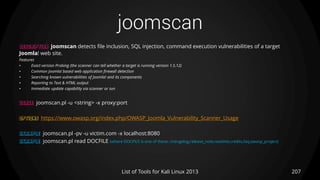 joomscan
207List of Tools for Kali Linux 2013
DESCRIPTION joomscan detects file inclusion, SQL injection, command execution vulnerabilities of a target
Joomla! web site.
Features
• Exact version Probing (the scanner can tell whether a target is running version 1.5.12)
• Common Joomla! based web application firewall detection
• Searching known vulnerabilities of Joomla! and its components
• Reporting to Text & HTML output
• Immediate update capability via scanner or svn
USAGE joomscan.pl -u <string> -x proxy:port
OPTIONS https://www.owasp.org/index.php/OWASP_Joomla_Vulnerability_Scanner_Usage
EXAMPLE joomscan.pl -pv -u victim.com -x localhost:8080
EXAMPLE joomscan.pl read DOCFILE (where DOCFILE is one of these: changelog,release_note,readme,credits,faq,owasp_project)
 