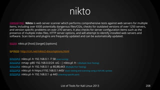 nikto
208List of Tools for Kali Linux 2013
DESCRIPTION Nikto is web server scanner which performs comprehensive tests against web servers for multiple
items, including over 6500 potentially dangerous files/CGIs, checks for outdated versions of over 1250 servers,
and version specific problems on over 270 servers. It also checks for server configuration items such as the
presence of multiple index files, HTTP server options, and will attempt to identify installed web servers and
software. Scan items and plugins are frequently updated and can be automatically updated.
USAGE nikto.pl [host] [target] [options]
OPTIONS http://cirt.net/nikto2-docs/options.html
EXAMPLE nikto.pl -h 192.168.0.1 -T 58 (scan tuning)
EXAMPLE nmap -p80 192.168.0.0/24 -oG - | nikto.pl -h - (Multiple Host Testing)
EXAMPLE nikto.pl -h 192.168.0.1 -p 80,88,443 (Multiple Port Testing)
EXAMPLE nikto.pl -h https://192.168.0.1:443/ (basic testing and scanning using a full URL syntax)
EXAMPLE nikto.pl -h 192.168.0.1 -p 443 (checking specific port)
 