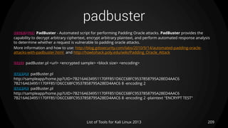 padbuster
209List of Tools for Kali Linux 2013
DESCRIPTION PadBuster - Automated script for performing Padding Oracle attacks. PadBuster provides the
capability to decrypt arbitrary ciphertext, encrypt arbitrary plaintext, and perform automated response analysis
to determine whether a request is vulnerable to padding oracle attacks.
More information and how to use: http://blog.gdssecurity.com/labs/2010/9/14/automated-padding-oracle-
attacks-with-padbuster.html and http://howtohack.poly.edu/wiki/Padding_Oracle_Attack
USAGE padBuster.pl <url> <encrypted sample> <block size> <encoding>
EXAMPLE padBuster.pl
http://sampleapp/home.jsp?UID=7B216A634951170FF851D6CC68FC9537858795A28ED4AAC6
7B216A634951170FF851D6CC68FC9537858795A28ED4AAC6 8 -encoding 2
EXAMPLE padBuster.pl
http://sampleapp/home.jsp?UID=7B216A634951170FF851D6CC68FC9537858795A28ED4AAC6
7B216A634951170FF851D6CC68FC9537858795A28ED4AAC6 8 -encoding 2 -plaintext "ENCRYPT TEST"
 