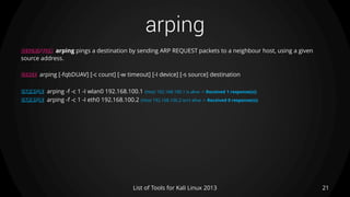 arping
21List of Tools for Kali Linux 2013
DESCRIPTION arping pings a destination by sending ARP REQUEST packets to a neighbour host, using a given
source address.
USAGE arping [-fqbDUAV] [-c count] [-w timeout] [-I device] [-s source] destination
EXAMPLE arping -f -c 1 -I wlan0 192.168.100.1 (Host 192.168.100.1 is alive -> Received 1 response(s))
EXAMPLE arping -f -c 1 -I eth0 192.168.100.2 (Host 192.168.100.2 isn't alive -> Received 0 response(s))
 