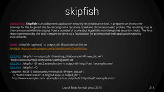 skipfish
211List of Tools for Kali Linux 2013
DESCRIPTION Skipfish is an active web application security reconnaissance tool. It prepares an interactive
sitemap for the targeted site by carrying out a recursive crawl and dictionary-based probes. The resulting map is
then annotated with the output from a number of active (but hopefully non-disruptive) security checks. The final
report generated by the tool is meant to serve as a foundation for professional web application security
assessments.
USAGE ./skipfish [options] -o output_dir @/path/to/url_list.txt
OPTIONS https://code.google.com/p/skipfish/wiki/SkipfishDoc
EXAMPLE ./skipfish -o output_dir -S existing_dictionary.wl -W new_dict.wl 
http://www.example.com/some/starting/path.txt
EXAMPLE ./skipfish -D test2.example.com -o output-dir http://test1.example.com/
EXAMPLE ./skipfish –D
./skipfish -MEU -S dictionaries/minimal.wl -W new_dict.wl 
-C "AuthCookie=value" -X /logout.aspx -o output_dir 
http://www.example.com/ .example.com -o output-dir http://test1.example.com/
 
