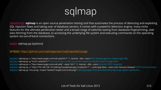 sqlmap
212List of Tools for Kali Linux 2013
DESCRIPTION sqlmap is an open source penetration testing tool that automates the process of detecting and exploiting
SQL injection flaws and taking over of database servers. It comes with a powerful detection engine, many niche
features for the ultimate penetration tester and a broad range of switches lasting from database fingerprinting, over
data fetching from the database, to accessing the underlying file system and executing commands on the operating
system via out-of-band connections.
USAGE sqlmap.py [options]
OPTIONS https://github.com/sqlmapproject/sqlmap/wiki/Usage
EXAMPLE sqlmap.py -u "http://www.target.com/vuln.php?id=1" -f --banner --dbs –users (Run sqlmap against a single target URL)
EXAMPLE sqlmap.py -g "inurl:".php?id=1"" (test and inject on GET parameters based on results of your Google dork)
EXAMPLE sqlmap.py -u "http://www.target.com/vuln.php" --data="id=1" -f --banner --dbs --users (hunt for POST requests)
EXAMPLE sqlmap.py -u "http://192.168.136.131/sqlmap/mysql/basic/get_int.php?id=1"  --auth-type Basic --auth-cred "testuser:testpass" (HTTP authentication)
EXAMPLE sqlmap.py -l burp.log --scope="(www)?.target.(com|net|org)“ (Filtering targets from provided proxy log using regular expression)
 