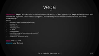 vega
213List of Tools for Kali Linux 2013
DESCRIPTION Vega is an open source platform to test the security of web applications. Vega can help you find and
validate SQL Injections, Cross-Site Scripting (XSS), inadvertently disclosed sensitive information, and other
vulnerabilities.
Features:
• Automated Crawler and Vulnerability Scanner
• Consistent UI
• Website Crawler
• Intercepting Proxy
• SSL MITM
• Content Analysis
• Extensibility through a Powerful Javascript Module API
• Customizable alerts
• Database and Shared Data Model
USAGE n/a; GUI tool
EXAMPLE n/a; GUI tool
 