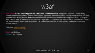 w3af
214List of Tools for Kali Linux 2013
DESCRIPTION w3af is a Web Application Attack and Audit Framework. The project provides a vulnerability
scanner and exploitation tool for Web applications. It provides information about security vulnerabilities and aids
in penetration testing efforts. w3af identifies most web application vulnerabilities using more than 130 plug-ins.
After identification, vulnerabilities like (blind) SQL injections, OS commanding, remote file inclusions (PHP), cross-
site scripting (XSS), and unsafe file uploads, can be exploited in order to gain different types of access to the
remote system.
More info: http://w3af.org/
USAGE n/a; GUI tool
EXAMPLE n/a; GUI tool
 