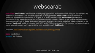 webscarab
216List of Tools for Kali Linux 2013
DESCRIPTION WebScarab is a framework for analysing applications that communicate using the HTTP and HTTPS
protocols. It is written in Java, and is thus portable to many platforms. WebScarab has several modes of
operation, implemented by a number of plugins. In its most common usage, WebScarab operates as an
intercepting proxy, allowing the operator to review and modify requests created by the browser before they are
sent to the server, and to review and modify responses returned from the server before they are received by the
browser. WebScarab is able to intercept both HTTP and HTTPS communication. The operator can also review the
conversations (requests and responses) that have passed through WebScarab.
More info: https://www.owasp.org/index.php/WebScarab_Getting_Started
USAGE n/a; GUI tool
EXAMPLE n/a; GUI tool
 