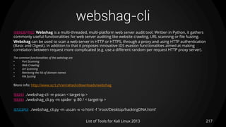 webshag-cli
217List of Tools for Kali Linux 2013
DESCRIPTION Webshag is a multi-threaded, multi-platform web server audit tool. Written in Python, it gathers
commonly useful functionalities for web server auditing like website crawling, URL scanning or file fuzzing.
Webshag can be used to scan a web server in HTTP or HTTPS, through a proxy and using HTTP authentication
(Basic and Digest). In addition to that it proposes innovative IDS evasion functionalities aimed at making
correlation between request more complicated (e.g. use a different random per request HTTP proxy server).
The common functionalities of the webshag are
• Port Scanning
• Web Crawling
• Url Scanning
• Retrieving the list of domain names
• File fuzzing
More info: http://www.scrt.ch/en/attack/downloads/webshag
USAGE ./webshag-cli -m pscan < target-ip >
USAGE ./webshag_cli.py -m spider -p 80 / < target-ip >
EXAMPLE ./webshag_cli.py -m uscan -x -o html -f '/root/Desktop/hackingDNA.html'
 