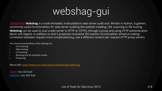 webshag-gui
218List of Tools for Kali Linux 2013
DESCRIPTION Webshag is a multi-threaded, multi-platform web server audit tool. Written in Python, it gathers
commonly useful functionalities for web server auditing like website crawling, URL scanning or file fuzzing.
Webshag can be used to scan a web server in HTTP or HTTPS, through a proxy and using HTTP authentication
(Basic and Digest). In addition to that it proposes innovative IDS evasion functionalities aimed at making
correlation between request more complicated (e.g. use a different random per request HTTP proxy server).
The common functionalities of the webshag are
• Port Scanning
• Web Crawling
• Url Scanning
• Retrieving the list of domain names
• File fuzzing
More info: http://www.scrt.ch/en/attack/downloads/webshag
USAGE n/a; GUI tool
EXAMPLE n/a; GUI tool
 