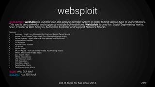 websploit
219List of Tools for Kali Linux 2013
DESCRIPTION WebSploit is used to scan and analysis remote system in order to find various type of vulnerabilities.
This tool is very powerful and supports multiple vulnerabilities. WebSploit is used for: Social Engineering Works,
Scan, Crawler & Web Analysis, Automatic Exploiter and Support Network Attacks.
Features:
• Autopwn - Used From Metasploit For Scan and Exploit Target Service
• wmap - Scan,Crawler Target Used From Metasploit wmap plugin
• format infector - inject reverse & bind payload into file format
• phpmyadmin Scanner
• LFI Bypasser
• Apache Users Scanner
• Dir Bruter
• admin finder
• MLITM Attack - Man Left In The Middle, XSS Phishing Attacks
• MITM - Man In The Middle Attack
• Java Applet Attack
• MFOD Attack Vector
• USB Infection Attack
• ARP Dos Attack
• Web Killer Attack
• Fake Update Attack
• Fake Access point Attack
USAGE n/a; GUI tool
EXAMPLE n/a; GUI tool
 
