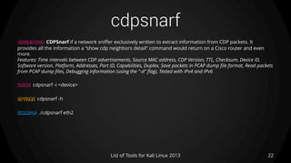 cdpsnarf
22List of Tools for Kali Linux 2013
DESCRIPTION CDPSnarf if a network sniffer exclusively written to extract information from CDP packets. It
provides all the information a “show cdp neighbors detail” command would return on a Cisco router and even
more.
Features: Time intervals between CDP advertisements, Source MAC address, CDP Version, TTL, Checksum, Device ID,
Software version, Platform, Addresses, Port ID, Capabilities, Duplex, Save packets in PCAP dump file format, Read packets
from PCAP dump files, Debugging information (using the "-d" flag), Tested with IPv4 and IPv6
USAGE cdpsnarf -i <device>
OPTIONS cdpsnarf -h
EXAMPLE ./cdpsnarf eth2
 
