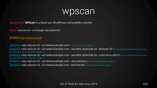 wpscan
220List of Tools for Kali Linux 2013
DESCRIPTION WPScan is a black box WordPress vulnerability scanner.
USAGE wpscan.rb –url [target ip] [options]
OPTIONS http://wpscan.org/
EXAMPLE ruby wpscan.rb --url www.example.com (Do 'non-intrusive' checks...)
EXAMPLE ruby wpscan.rb --url www.example.com --wordlist darkc0de.lst --threads 50 (Do wordlist password brute force on
enumerated users using 50 threads...)
EXAMPLE ruby wpscan.rb --url www.example.com --wordlist darkc0de.lst --username admin (Do wordlist password brute
force on the 'admin' username only...)
EXAMPLE ruby wpscan.rb --url www.example.com --enumerate p (Enumerate installed plugins... )
EXAMPLE ruby wpscan.rb --url www.example.com –enumerate (Run all enumeration tools...)
 