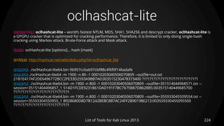 oclhashcat-lite
224List of Tools for Kali Linux 2013
DESCRIPTION oclhashcat-lite – world’s fastest NTLM, MD5, SHA1, SHA256 and descrypt cracker. oclHashcat-lite is
a GPGPU cracker that is optimized for cracking performance. Therefore, it is limited to only doing single-hash
cracking using Markov attack, Brute-Force attack and Mask attack.
USAGE oclHashcat-lite [options]... hash [mask]
OPTIONS http://hashcat.net/wiki/doku.php?id=oclhashcat_lite
EXAMPLE ./oclHashcat-lite64.bin 9b957cc6ab97cbf88c4f6f0f146adafe
EXAMPLE ./oclHashcat-lite64 -m 1900 -n 80 -1 00010203040506070809 --outfile=out.txt
21B1E417AF2DE6496772BCC2FE33D2593A9BB7A0:003515230478373400 ?1?1?1?1?1?1?1?1?1?1?1?1?1?1?1
EXAMPLE ./oclHashcat-lite64.bin -m 1900 -n 800 -1 00010203040506070809 --outfile=351514044968571.txt --
session=35151404496857_1 514D1FCDE9231B61DAD191F7BC7675B87D8628B5:003515140449685700
?1?1?1?1?1?1?1?1?1?1?1?1?1?1?1
EXAMPLE ./oclHashcat-lite64.bin -m 1900 -n 800 -1 00010203040506070809 --outfile=355933045509554.txt --
session=35593304550955_1 B928680D8D7B1242BEBC8B7AC24FF2B90198E213:003559330455095500
?1?1?1?1?1?1?1?1?1?1?1?1?1?1?1
 