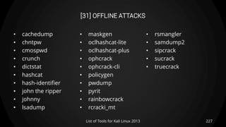 [31] OFFLINE ATTACKS
• cachedump
• chntpw
• cmospwd
• crunch
• dictstat
• hashcat
• hash-identifier
• john the ripper
• johnny
• lsadump
• maskgen
• oclhashcat-lite
• oclhashcat-plus
• ophcrack
• ophcrack-cli
• policygen
• pwdump
• pyrit
• rainbowcrack
• rcracki_mt
• rsmangler
• samdump2
• sipcrack
• sucrack
• truecrack
227List of Tools for Kali Linux 2013
 