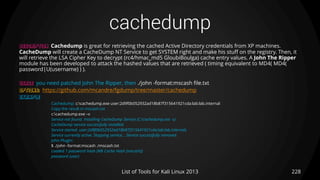 cachedump
228List of Tools for Kali Linux 2013
DESCRIPTION Cachedump is great for retrieving the cached Active Directory credentials from XP machines.
CacheDump will create a CacheDump NT Service to get SYSTEM right and make his stuff on the registry. Then, it
will retrieve the LSA Cipher Key to decrypt (rc4/hmac_md5 GloubiBoulga) cache entry values. A John The Ripper
module has been developed to attack the hashed values that are retrieved ( timing equivalent to MD4( MD4(
password|U(username) ) ).
USAGE you need patched John The Ripper, then ./john -format:mscash file.txt
OPTIONS: https://github.com/mcandre/fgdump/tree/master/cachedump
EXAMPLE
Cachedump: c:cachedump.exe user:2d9f0b052932ad18b87f315641921cda:lab:lab.internal
Copy the result in mscash.txt
c:cachedump.exe –v
Service not found. Installing CacheDump Service (C:cachedump.exe -s)
CacheDump service successfully installed.
Service started. user:2d9f0b052932ad18b87f315641921cda:lab:lab.internals
Service currently active. Stopping service... Service successfully removed.
John Plugin:
$ ./john -format:mscash ./mscash.txt
Loaded 1 password hash (M$ Cache Hash [mscash])
password (user)
 