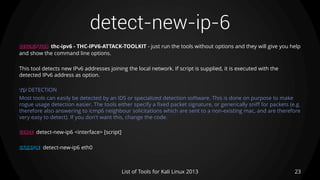 detect-new-ip-6
23List of Tools for Kali Linux 2013
DESCRIPTION thc-ipv6 - THC-IPV6-ATTACK-TOOLKIT - just run the tools without options and they will give you help
and show the command line options.
This tool detects new IPv6 addresses joining the local network. If script is supplied, it is executed with the
detected IPv6 address as option.
TIP DETECTION
Most tools can easily be detected by an IDS or specialized detection software. This is done on purpose to make
rogue usage detection easier. The tools either specify a fixed packet signature, or generically sniff for packets (e.g.
therefore also answering to icmp6 neighbour solicitations which are sent to a non-existing mac, and are therefore
very easy to detect). If you don't want this, change the code.
USAGE detect-new-ip6 <interface> [script]
EXAMPLE detect-new-ip6 eth0
 