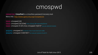cmospwd
230List of Tools for Kali Linux 2013
DESCRIPTION CmosPwd is a cmos/bios password recovery tool.
More info: http://www.cgsecurity.org/cmospwd.txt
USAGE cmospwd [/d]
USAGE cmospwd [/d] /[rlw] cmos_backup_file restore/load/write
USAGE cmospwd /k kill cmos cmospwd /m[01]* execute selected module
EXAMPLE cmospwd /d (to dump cmos in ascii and scan code)
EXAMPLE cmospwd /m0010011 (to execute module 3,6 and 7)
 