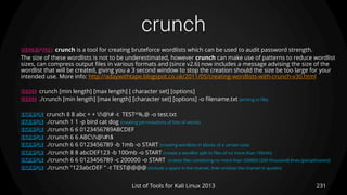 crunch
231List of Tools for Kali Linux 2013
DESCRIPTION crunch is a tool for creating bruteforce wordlists which can be used to audit password strength.
The size of these wordlists is not to be underestimated, however crunch can make use of patterns to reduce wordlist
sizes, can compress output files in various formats and (since v2.6) now includes a message advising the size of the
wordlist that will be created, giving you a 3 second window to stop the creation should the size be too large for your
intended use. More info: http://adaywithtape.blogspot.co.uk/2011/05/creating-wordlists-with-crunch-v30.html
USAGE crunch [min length] [max length] [ character set] [options]
USAGE ./crunch [min length] [max length] [character set] [options] -o filename.txt (writing to file)
EXAMPLE crunch 8 8 abc + + !@# -t TEST^%,@ -o test.txt
EXAMPLE ./crunch 1 1 -p bird cat dog (creating permutations of lists of words)
EXAMPLE ./crunch 6 6 0123456789ABCDEF
EXAMPLE ./crunch 6 6 ABC!@#$
EXAMPLE ./crunch 6 6 0123456789 -b 1mb -o START (creating wordlists in blocks of a certain size)
EXAMPLE ./crunch 8 8 abcDEF123 -b 100mb -o START (create a wordlist split in files of no more than 100mb)
EXAMPLE ./crunch 6 6 0123456789 -c 200000 -o START (create files containing no more than 200000 (200 thousand) lines (passphrases))
EXAMPLE ./crunch "123abcDEF " -t TEST@@@@ (include a space in the charset, then enclose the charset in quotes)
 