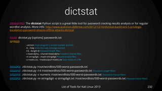 dictstat
232List of Tools for Kali Linux 2013
DESCRIPTION The dictstat Python script is a great little tool for password cracking results analysis or for regular
wordlist analysis. More info: http://www.question-defense.com/2012/12/16/dictstat-backtrack-5-privilege-
escalation-password-attacks-offline-attacks-dictstat
USAGE dictstat.py [options] passwords.txt
OPTIONS
--version show program's version number and exit
-h, --help show this help message and exit
-l 8, --length=8 Password length filter.
-c loweralpha, --charset=loweralpha Password charset filter.
-m stringdigit, --mask=stringdigit Password mask filter
-o masks.csv, --maskoutput=masks.csv Save masks to a file
EXAMPLE ./dictstat.py /root/wordlists/500-worst-passwords.txt
EXAMPLE ./dictstat.py -l 4 /root/wordlists/500-worst-passwords.txt (Password Length Filter)
EXAMPLE ./dictstat.py -c numeric /root/wordlists/500-worst-passwords.txt (Password Charset Filter)
EXAMPLE ./dictstat.py -m stringdigit -o stringdigit.txt /root/wordlists/500-worst-passwords.txt (Password Mask Filter)
 