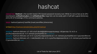 hashcat
233List of Tools for Kali Linux 2013
DESCRIPTION Hashcat is the world’s fastest CPU-based password recovery tool. While it's not as fast as its GPU
counterparts oclHashcat-plus and oclHashcat-lite, large lists can be easily split in half with a good dictionary
and a bit of knowledge of the command switches.
USAGE hashcat [options] hashfile [mask|wordfiles|directories]
OPTIONS http://hashcat.net/wiki/doku.php?id=hashcat
EXAMPLE hashcat-cli64.exe -a 3 –bf-cs-buf abcdefghijklmnopqrstuvwxyz –bf-pw-max 16 -m 0 –o
yourfoundpasswords.txt -n 4 –remove yourhashlist.txt (brutecforce)
EXAMPLE hashcat-cli64.exe -a 0 -m 0 -o yourfoundpasswords.txt -n 4 –remove yourhashlist.txt C:yourwordlist.txt
EXAMPLE hashcat-cli64.exe -a 0 -r rulesbest64.rule -m 0 -o yourfoundpasswords.txt -n 4 –remove yourhashlist.txt
C:yourwordlist.txt (rules)
 
