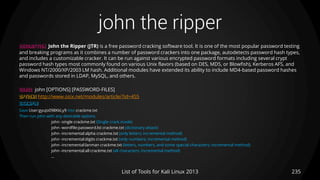 john the ripper
235List of Tools for Kali Linux 2013
DESCRIPTION John the Ripper (JTR) is a free password cracking software tool. It is one of the most popular password testing
and breaking programs as it combines a number of password crackers into one package, autodetects password hash types,
and includes a customizable cracker. It can be run against various encrypted password formats including several crypt
password hash types most commonly found on various Unix flavors (based on DES, MD5, or Blowfish), Kerberos AFS, and
Windows NT/2000/XP/2003 LM hash. Additional modules have extended its ability to include MD4-based password hashes
and passwords stored in LDAP, MySQL, and others.
USAGE john [OPTIONS] [PASSWORD-FILES]
OPTIONS http://www.osix.net/modules/article/?id=455
EXAMPLE
Save User:gyuJo098KkLy9 into crackme.txt
Then run john with any desirable options
john -single crackme.txt (Single crack mode)
john -wordfile:password.lst crackme.txt (dictionary attack)
john -incremental:alpha crackme.txt (only letters; incremental method)
john -incremental:digits crackme.txt (only numbers; incremental method)
john -incremental:lanman crackme.txt (letters, numbers, and some special characters; incremental method)
john -incremental:all crackme.txt (all characters; incremental method)
…
 