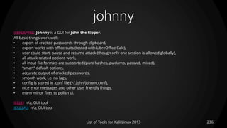 johnny
236List of Tools for Kali Linux 2013
DESCRIPTION Johnny is a GUI for John the Ripper.
All basic things work well:
• export of cracked passwords through clipboard,
• export works with office suits (tested with LibreOffice Calc),
• user could start, pause and resume attack (though only one session is allowed globally),
• all attack related options work,
• all input file formats are supported (pure hashes, pwdump, passwd, mixed),
• “smart” default options,
• accurate output of cracked passwords,
• smooth work, i.e. no lags,
• config is stored in .conf file (~/.john/johnny.conf),
• nice error messages and other user friendly things,
• many minor fixes to polish ui.
USAGE n/a; GUI tool
EXAMPLE n/a; GUI tool
 