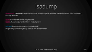 lsadump
237List of Tools for Kali Linux 2013
DESCRIPTION LSADump is an application that is used to gather Windows password hashes from computers
running Windows.
USAGE lsadump $machine.acc [machine]
USAGE ./lsadump.py <system hive> <security hive>
EXAMPLE lsadump -f /home/morgan/Memory
Images/PhysicalMemory.bin -y 0xe1035b60 -s 0xe77b9b60
 