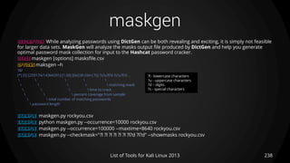maskgen
238List of Tools for Kali Linux 2013
DESCRIPTION While analyzing passwords using DictGen can be both revealing and exciting, it is simply not feasible
for larger data sets. MaskGen will analyze the masks output file produced by DictGen and help you generate
optimal password mask collection for input to the Hashcat password cracker.
USAGE maskgen [options] masksfile.csv
OPTIONS maksgen –h
TIP
[*] [5] [259174/14344391] [1.00] [0d|0h|0m|7s] ?s?u?l?d ?s?u?l?d ...
    
     matching mask
    time to crack
   percent coverage from sample
  total number of matching passwords
 password length
EXAMPLE maskgen.py rockyou.csv
EXAMPLE python maskgen.py --occurrence=10000 rockyou.csv
EXAMPLE maskgen.py --occurrence=100000 --maxtime=8640 rockyou.csv
EXAMPLE maskgen.py --checkmask="?l ?l ?l ?l ?l ?l ?l?d ?l?d" --showmasks rockyou.csv
?l - lowercase characters
?u - uppercase characters
?d – digits
?s - special characters
 