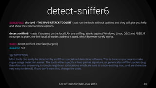 detect-sniffer6
24List of Tools for Kali Linux 2013
DESCRIPTION thc-ipv6 - THC-IPV6-ATTACK-TOOLKIT - just run the tools without options and they will give you help
and show the command line options.
detect-sniffer6 - tests if systems on the local LAN are sniffing. Works against Windows, Linux, OS/X and *BSD. If
no target is given, the link-local-all-nodes address is used, which however rarely works.
USAGE detect-sniffer6 interface [target6]
EXAMPLE n/a
TIP DETECTION
Most tools can easily be detected by an IDS or specialized detection software. This is done on purpose to make
rogue usage detection easier. The tools either specify a fixed packet signature, or generically sniff for packets (e.g.
therefore also answering to icmp6 neighbour solicitations which are sent to a non-existing mac, and are therefore
very easy to detect). If you don't want this, change the code.
 