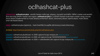 oclhashcat-plus
240List of Tools for Kali Linux 2013
DESCRIPTION oclhashcat-plus - world’s fastest md5crypt, phpass, mscash2 and WPA / WPA2 cracker and world’s
first and only GPGPU based rule engine. oclHashcat-plus is a GPGPU-based multi-hash cracker using a brute-
force attack (implemented as mask attack),combinator attack, dictionary attack, hybrid attack, mask attack,
and rule-based attack.
USAGE oclHashcat-plus [options]... hash|hashfile|hccapfile [dictionary|mask|directory]...
OPTIONS http://hashcat.net/wiki/doku.php?id=oclhashcat_plus
EXAMPLE oclHashcat-plus64.exe -m 2500 capture.hccap rockyou.txt (Dictionary attack)
EXAMPLE oclhashcat-plus64.exe -m 2500 -a3 capture.hccap ?d?d?d?d?d?d?d?d (Brute-Force Attack)
EXAMPLE oclHashcat-plus64.exe -m 2500 -r rules/best64.rule capture.hccap rockyou.txt (Rule-based attack)
 