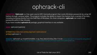 ophcrack-cli
242List of Tools for Kali Linux 2013
DESCRIPTION Ophcrack is a free open source (GPL licensed) program that cracks Windows passwords by using LM
hashes through rainbow tables. The program includes the ability to import the hashes from a variety of formats,
including dumping directly from the SAM files of Windows. On most computers, ophcrack can crack most
passwords within a few minutes.
If you have installed ophrack-cli package, graphical interface is not available.
USAGE ophcrack [options]
OPTIONS http://dev.man-online.org/man1/ophcrack-cli/
OPTIONS ophcrack -h
EXAMPLE ophcrack -g -d /path/to/tables -t xp_free_fast,0,3:vista_free -f in.txt (Launch ophcrack in command line using tables 0
and 3 in /path/to/tables/xp_free_fast and all tables in /path/to/tables/vista_free and cracks hashes from pwdump file in.txt)
 
