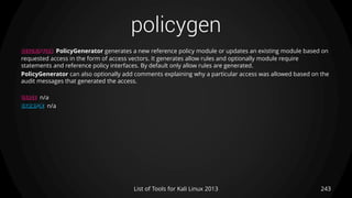 policygen
243List of Tools for Kali Linux 2013
DESCRIPTION PolicyGenerator generates a new reference policy module or updates an existing module based on
requested access in the form of access vectors. It generates allow rules and optionally module require
statements and reference policy interfaces. By default only allow rules are generated.
PolicyGenerator can also optionally add comments explaining why a particular access was allowed based on the
audit messages that generated the access.
USAGE n/a
EXAMPLE n/a
 