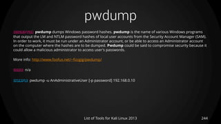 pwdump
244List of Tools for Kali Linux 2013
DESCRIPTION pwdump dumps Windows password hashes. pwdump is the name of various Windows programs
that output the LM and NTLM password hashes of local user accounts from the Security Account Manager (SAM).
In order to work, it must be run under an Administrator account, or be able to access an Administrator account
on the computer where the hashes are to be dumped. Pwdump could be said to compromise security because it
could allow a malicious administrator to access user's passwords.
More info: http://www.foofus.net/~fizzgig/pwdump/
USAGE n/a
EXAMPLE pwdump -u AnAdministrativeUser [-p password] 192.168.0.10
 