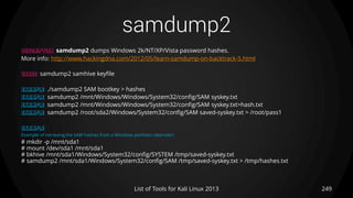 samdump2
249List of Tools for Kali Linux 2013
DESCRIPTION samdump2 dumps Windows 2k/NT/XP/Vista password hashes.
More info: http://www.hackingdna.com/2012/05/learn-samdump-on-backtrack-5.html
USAGE samdump2 samhive keyfile
EXAMPLE ./samdump2 SAM bootkey > hashes
EXAMPLE samdump2 /mnt/Windows/Windows/System32/config/SAM syskey.txt
EXAMPLE samdump2 /mnt/Windows/Windows/System32/config/SAM syskey.txt>hash.txt
EXAMPLE samdump2 /root/sda2/Windows/System32/config/SAM saved-syskey.txt > /root/pass1
EXAMPLE
Example of retrieving the SAM hashes from a Windows partition /dev/sda1:
# mkdir -p /mnt/sda1
# mount /dev/sda1 /mnt/sda1
# bkhive /mnt/sda1/Windows/System32/config/SYSTEM /tmp/saved-syskey.txt
# samdump2 /mnt/sda1/Windows/System32/config/SAM /tmp/saved-syskey.txt > /tmp/hashes.txt
 